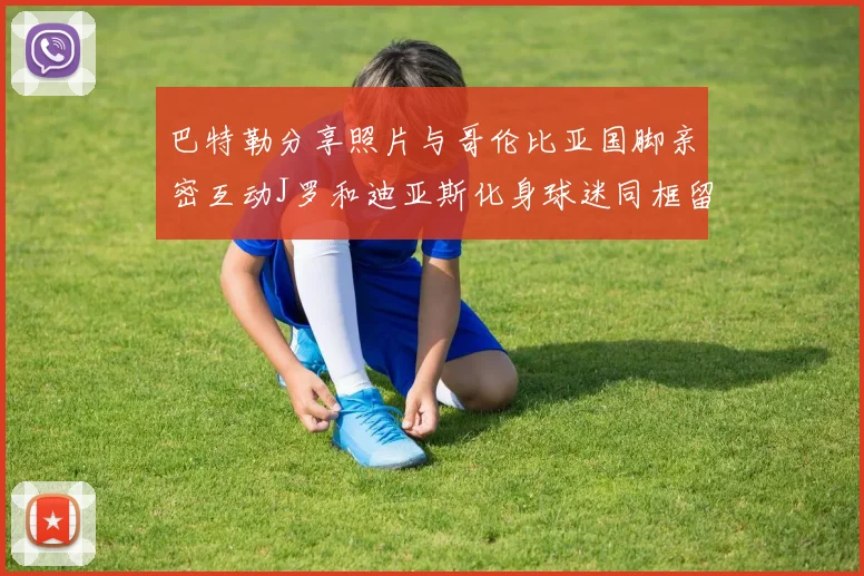 巴特勒分享照片与哥伦比亚国脚亲密互动J罗和迪亚斯化身球迷同框留念