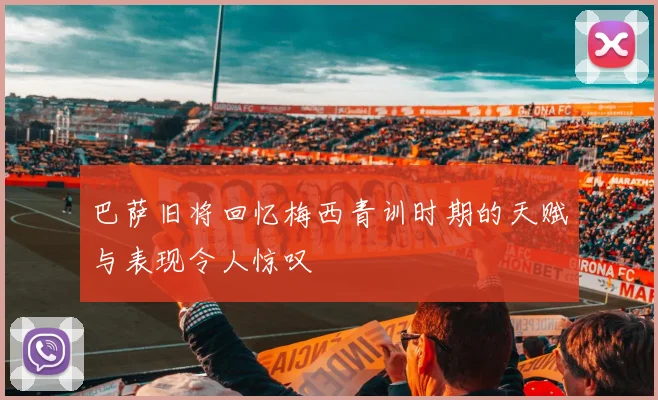 巴萨旧将回忆梅西青训时期的天赋与表现令人惊叹