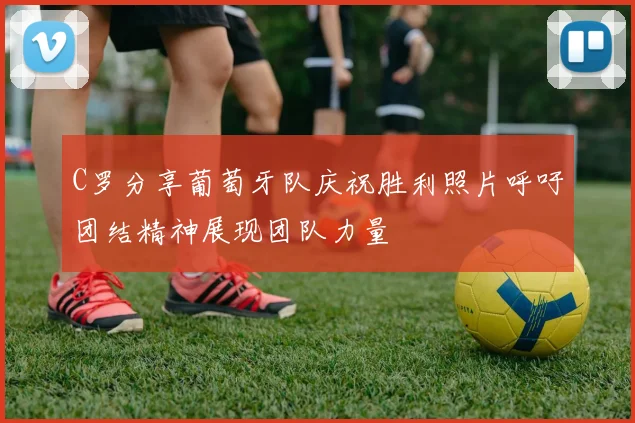 C罗分享葡萄牙队庆祝胜利照片呼吁团结精神展现团队力量