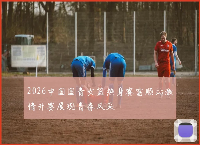 2026中国国青女篮热身赛富顺站激情开赛展现青春风采