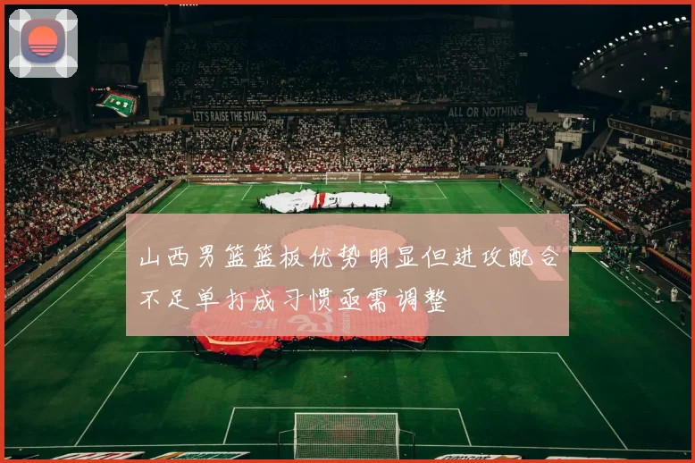 山西男篮篮板优势明显但进攻配合不足单打成习惯亟需调整