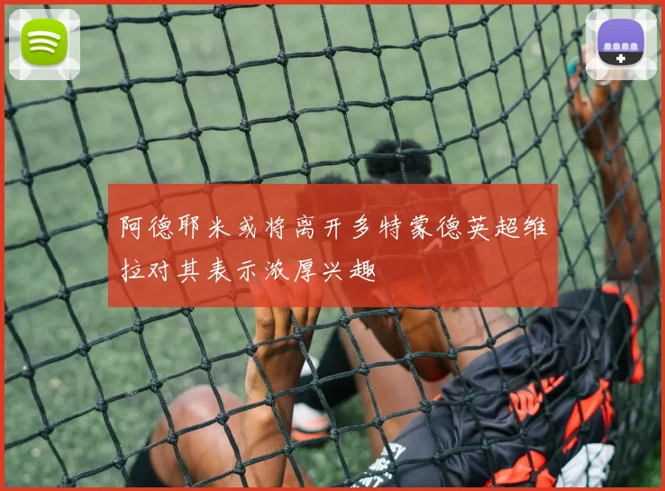 阿德耶米或将离开多特蒙德英超维拉对其表示浓厚兴趣