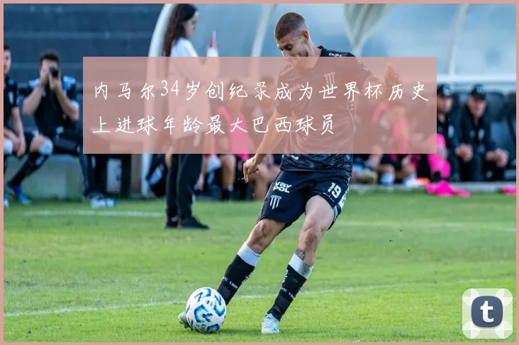 内马尔34岁创纪录成为世界杯历史上进球年龄最大巴西球员