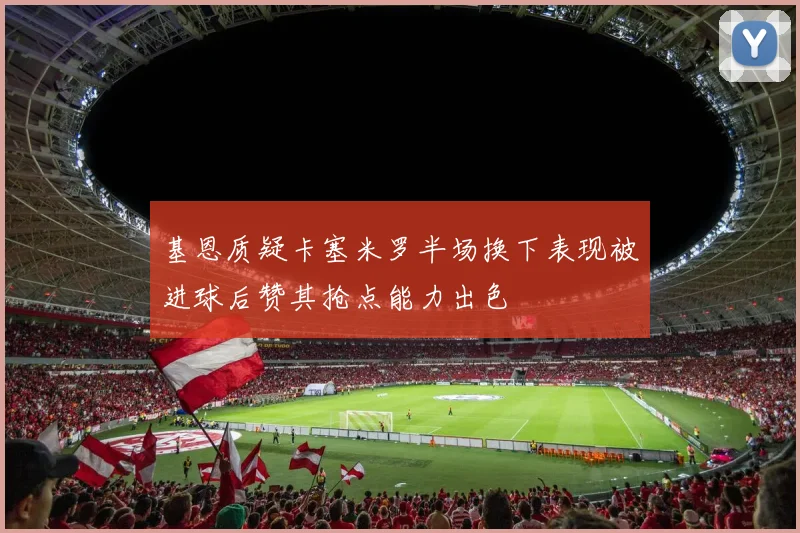 基恩质疑卡塞米罗半场换下表现被进球后赞其抢点能力出色