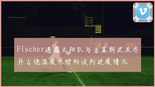 Fischer透露太阳队与吉莱斯皮及乔丹古德温展开续约谈判进展情况