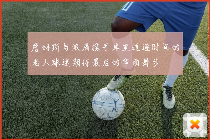 詹姆斯与浓眉携手库里追逐时间的老人球迷期待最后的华丽舞步