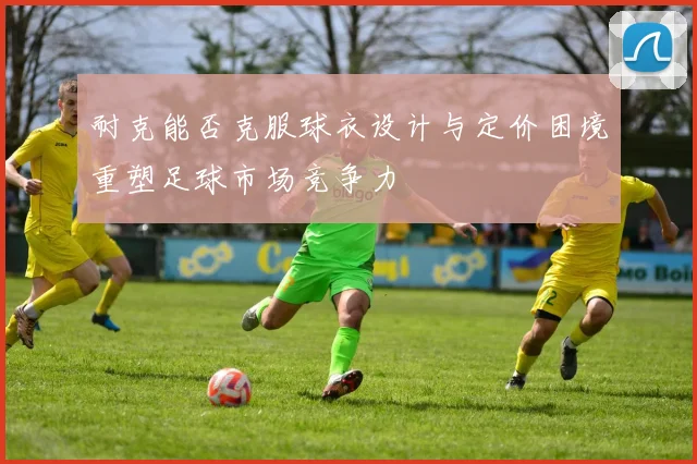 耐克能否克服球衣设计与定价困境重塑足球市场竞争力