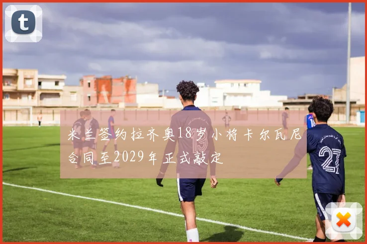 米兰签约拉齐奥18岁小将卡尔瓦尼合同至2029年正式敲定