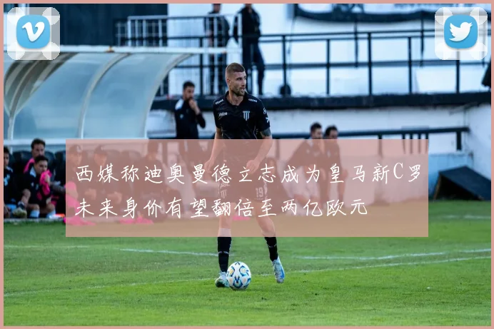 西媒称迪奥曼德立志成为皇马新C罗未来身价有望翻倍至两亿欧元