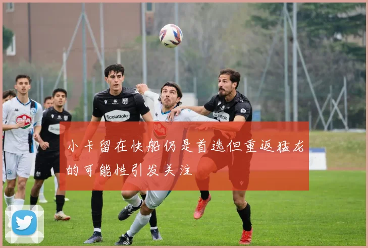 小卡留在快船仍是首选但重返猛龙的可能性引发关注