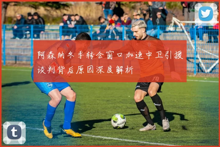 阿森纳冬季转会窗口加速中卫引援谈判背后原因深度解析