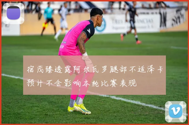 宿茂臻透露阿尔瓦罗腿部不适泽卡预计不会影响本轮比赛表现