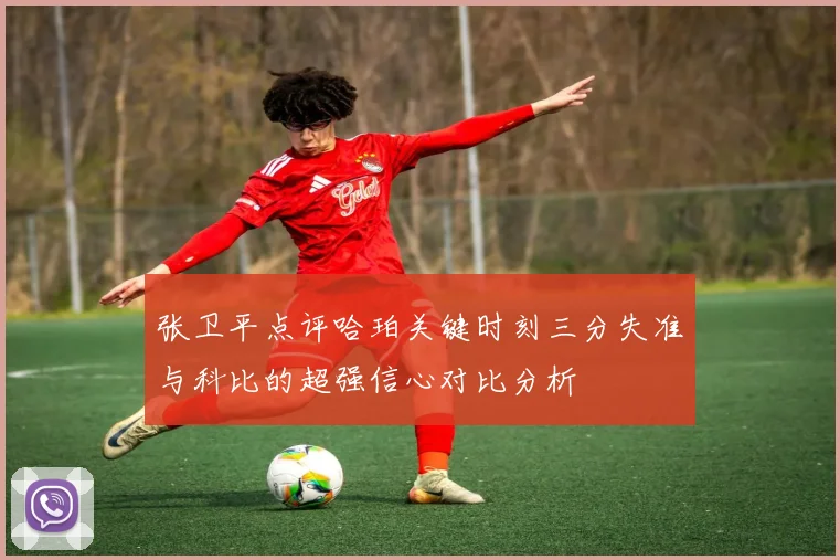 张卫平点评哈珀关键时刻三分失准与科比的超强信心对比分析