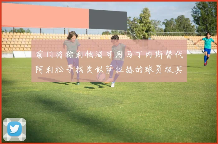 前门将称利物浦可用马丁内斯替代阿利松寻找类似萨拉赫的球员极其困难