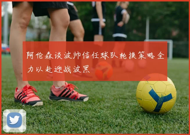 阿伦森谈波帅信任球队轮换策略全力以赴迎战波黑