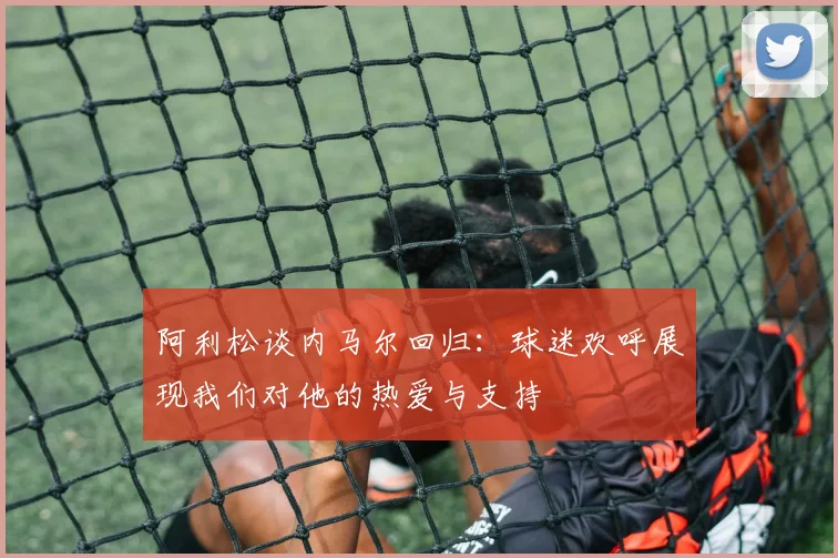 阿利松谈内马尔回归：球迷欢呼展现我们对他的热爱与支持