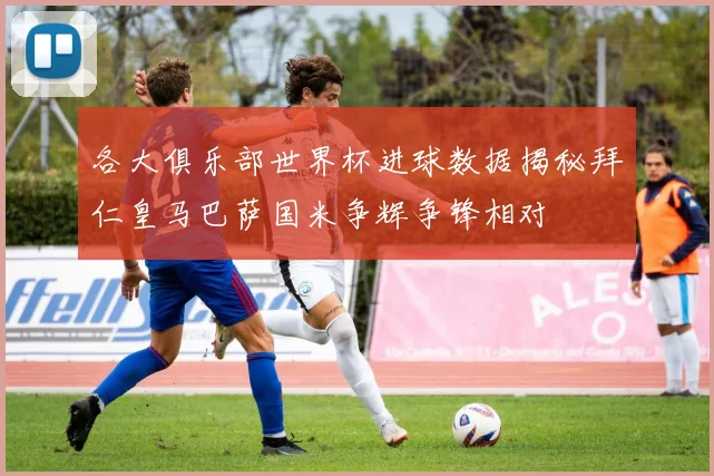各大俱乐部世界杯进球数据揭秘拜仁皇马巴萨国米争辉争锋相对