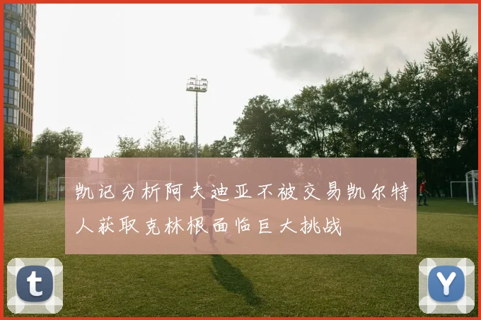 凯记分析阿夫迪亚不被交易凯尔特人获取克林根面临巨大挑战