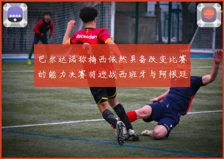 巴尔达诺称梅西依然具备改变比赛的能力决赛将迎战西班牙与阿根廷